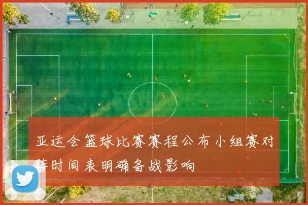 亚运会篮球比赛赛程公布小组赛对阵时间表明确备战影响