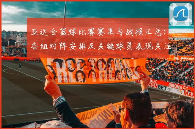 亚运会篮球比赛赛果与战报汇总：各组对阵安排及关键球员表现关注