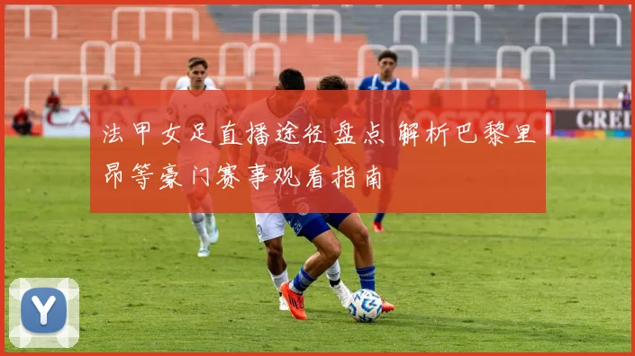 法甲女足直播途径盘点 解析巴黎里昂等豪门赛事观看指南