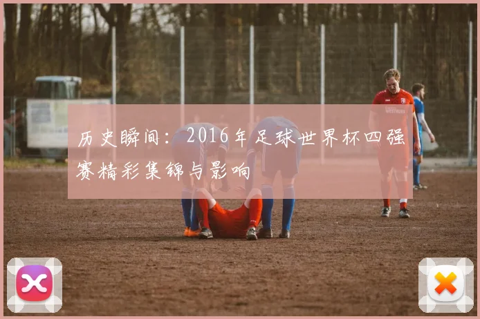 历史瞬间：2016年足球世界杯四强赛精彩集锦与影响