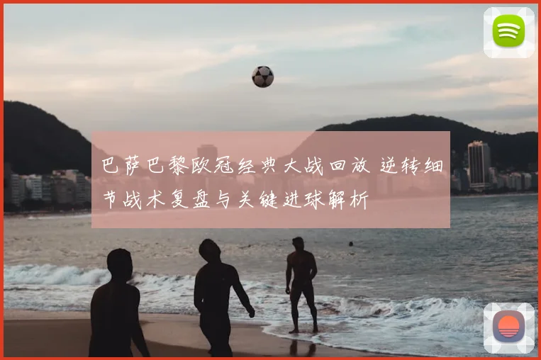 巴萨巴黎欧冠经典大战回放 逆转细节战术复盘与关键进球解析