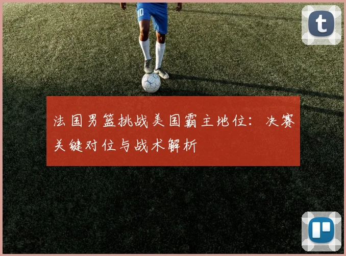 法国男篮挑战美国霸主地位:决赛关键对位与战术解析