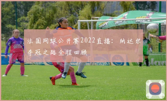 法国网球公开赛2022直播：纳达尔夺冠之路全程回顾